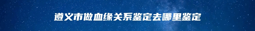 遵义市做血缘关系鉴定去哪里鉴定