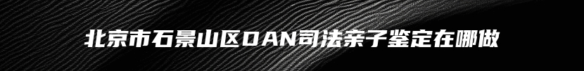 北京市石景山区DAN司法亲子鉴定在哪做