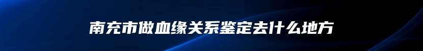 南充市做血缘关系鉴定去什么地方