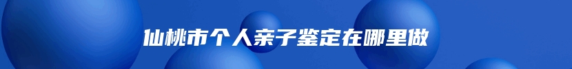 仙桃市个人亲子鉴定在哪里做