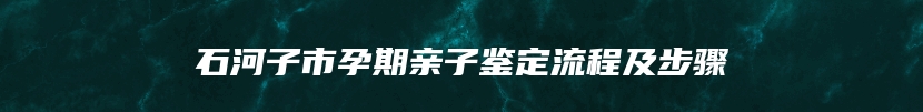 石河子市孕期亲子鉴定流程及步骤