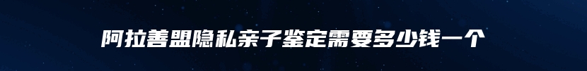 阿拉善盟隐私亲子鉴定需要多少钱一个