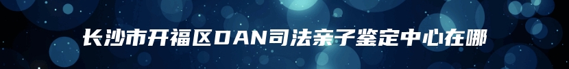 长沙市开福区DAN司法亲子鉴定中心在哪