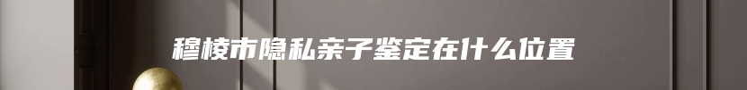 穆棱市隐私亲子鉴定在什么位置