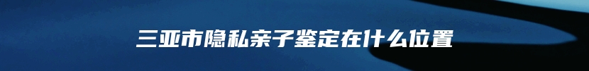 三亚市隐私亲子鉴定在什么位置