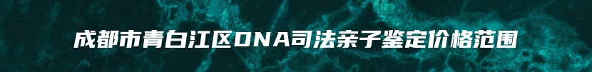 成都市青白江区DNA司法亲子鉴定价格范围
