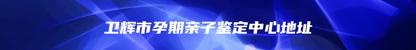 卫辉市孕期亲子鉴定中心地址