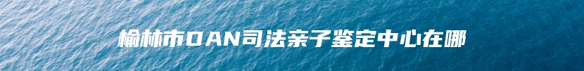 榆林市DAN司法亲子鉴定中心在哪