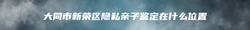 大同市新荣区隐私亲子鉴定在什么位置