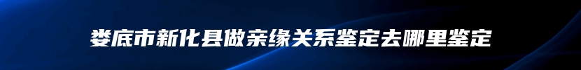 娄底市新化县做亲缘关系鉴定去哪里鉴定