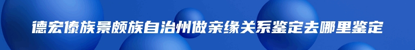 德宏傣族景颇族自治州做亲缘关系鉴定去哪里鉴定