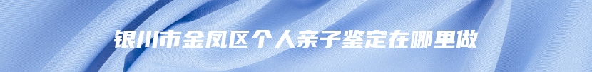 银川市金凤区个人亲子鉴定在哪里做