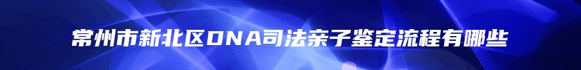 常州市新北区DNA司法亲子鉴定流程有哪些