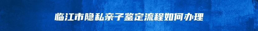 临江市隐私亲子鉴定流程如何办理