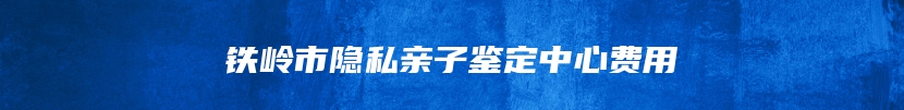 铁岭市隐私亲子鉴定中心费用