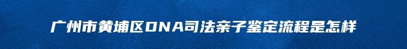 广州市黄埔区DNA司法亲子鉴定流程是怎样