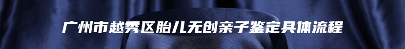 广州市越秀区胎儿无创亲子鉴定具体流程