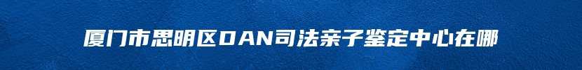 厦门市思明区DAN司法亲子鉴定中心在哪