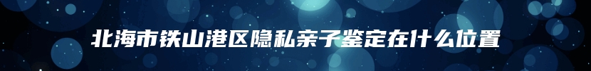 北海市铁山港区隐私亲子鉴定在什么位置