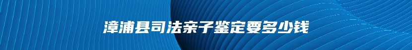 漳浦县司法亲子鉴定要多少钱