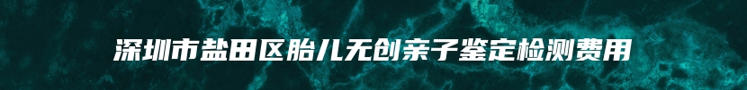 深圳市盐田区胎儿无创亲子鉴定检测费用