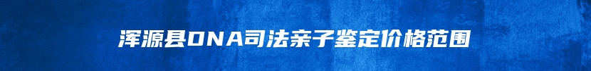 浑源县DNA司法亲子鉴定价格范围