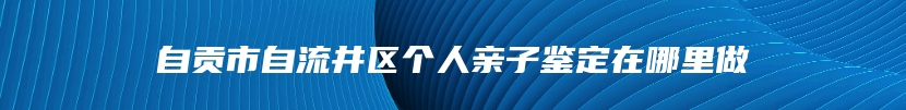 自贡市自流井区个人亲子鉴定在哪里做