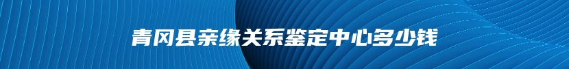 青冈县亲缘关系鉴定中心多少钱