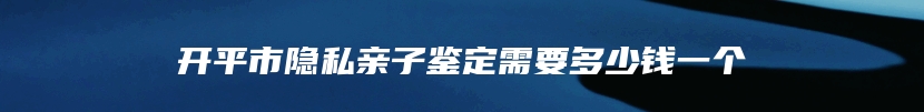 开平市隐私亲子鉴定需要多少钱一个