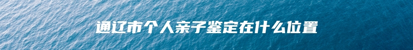 通辽市个人亲子鉴定在什么位置