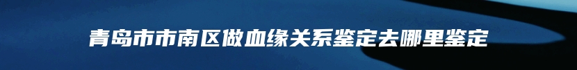 青岛市市南区做血缘关系鉴定去哪里鉴定