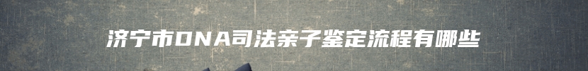 济宁市DNA司法亲子鉴定流程有哪些