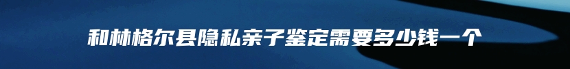 和林格尔县隐私亲子鉴定需要多少钱一个