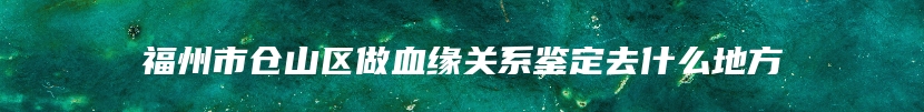 福州市仓山区做血缘关系鉴定去什么地方