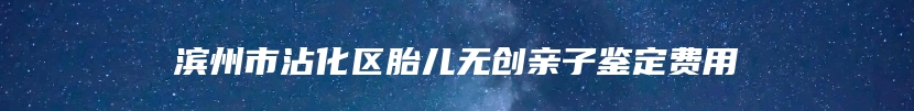 滨州市沾化区胎儿无创亲子鉴定费用