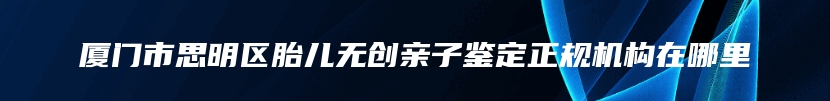 厦门市思明区胎儿无创亲子鉴定正规机构在哪里