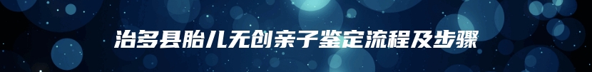 治多县胎儿无创亲子鉴定流程及步骤