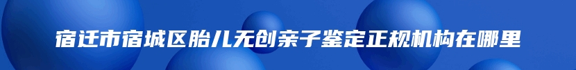 宿迁市宿城区胎儿无创亲子鉴定正规机构在哪里