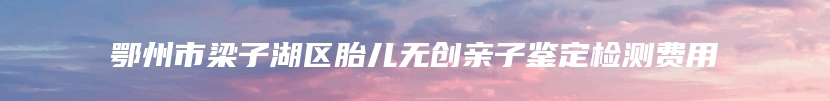 鄂州市梁子湖区胎儿无创亲子鉴定检测费用
