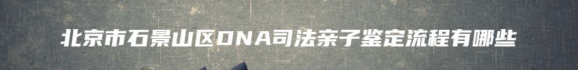 北京市石景山区DNA司法亲子鉴定流程有哪些