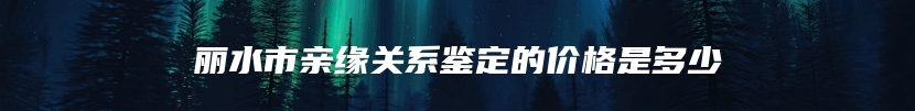 丽水市亲缘关系鉴定的价格是多少