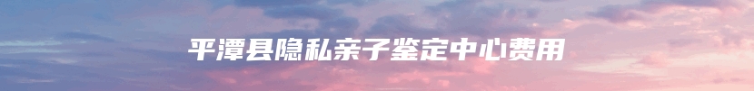 平潭县隐私亲子鉴定中心费用