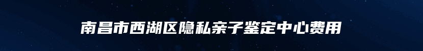 南昌市西湖区隐私亲子鉴定中心费用