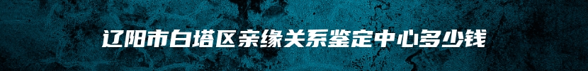 辽阳市白塔区亲缘关系鉴定中心多少钱