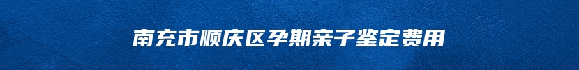 南充市顺庆区孕期亲子鉴定费用