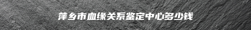 萍乡市血缘关系鉴定中心多少钱