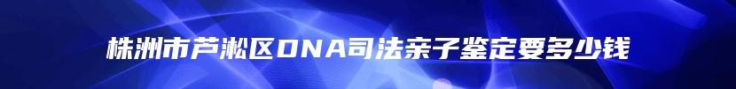 株洲市芦淞区DNA司法亲子鉴定要多少钱