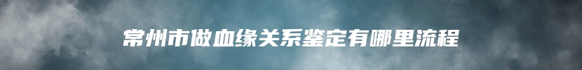 常州市做血缘关系鉴定有哪里流程
