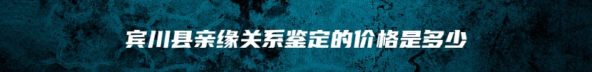 宾川县亲缘关系鉴定的价格是多少