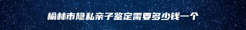 榆林市隐私亲子鉴定需要多少钱一个